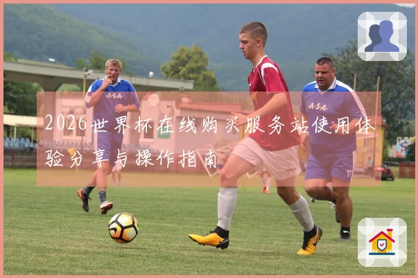 2026世界杯在线购买服务站使用体验分享与操作指南