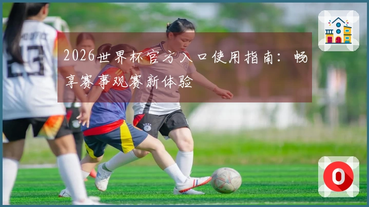 2026世界杯官方入口使用指南：畅享赛事观赛新体验